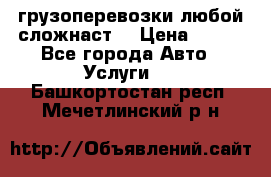 грузоперевозки любой сложнаст  › Цена ­ 100 - Все города Авто » Услуги   . Башкортостан респ.,Мечетлинский р-н